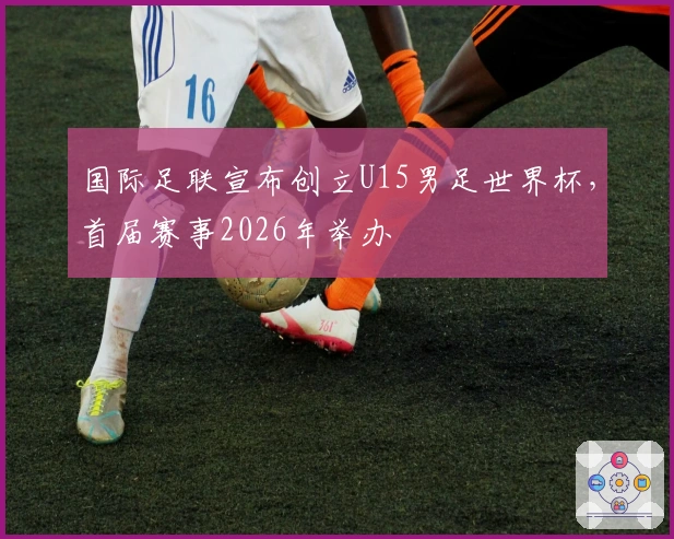 国际足联宣布创立U15男足世界杯，首届赛事2026年举办