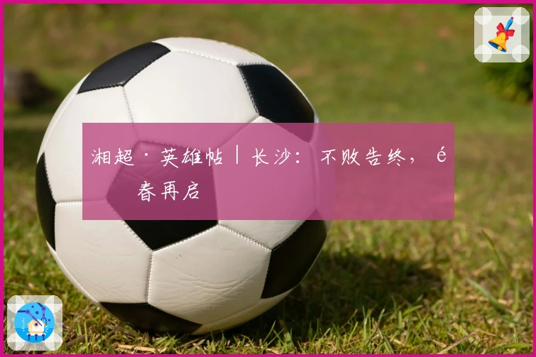 湘超·英雄帖｜长沙：不败告终，青春再启