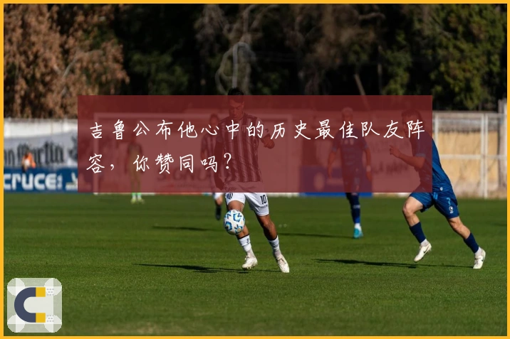 吉鲁公布他心中的历史最佳队友阵容，你赞同吗？