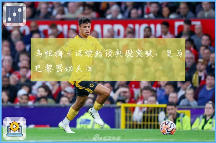 乌帕梅卡诺续约谈判现突破，皇马巴黎密切关注