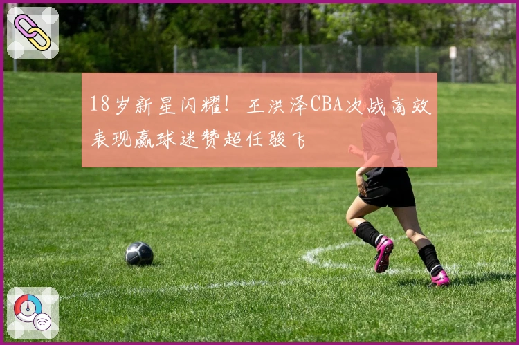 18岁新星闪耀！王洪泽CBA次战高效表现赢球迷赞超任骏飞