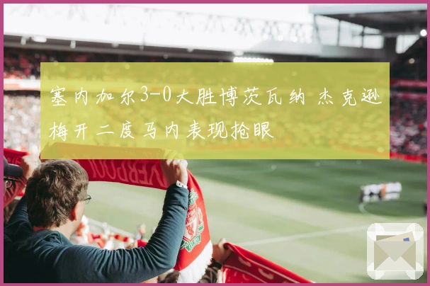 塞内加尔3-0大胜博茨瓦纳 杰克逊梅开二度马内表现抢眼