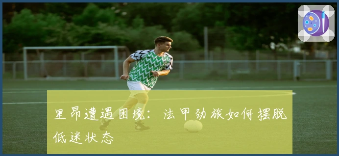 里昂遭遇困境：法甲劲旅如何摆脱低迷状态