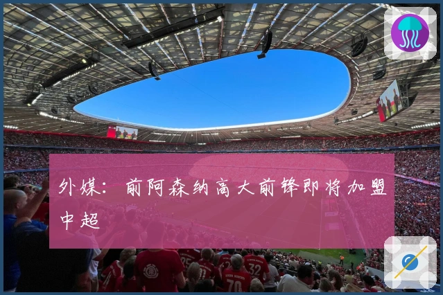 外媒：前阿森纳高大前锋即将加盟中超