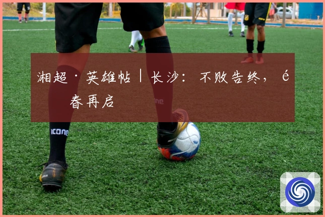 湘超·英雄帖｜长沙：不败告终，青春再启