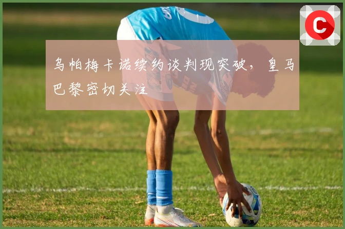 乌帕梅卡诺续约谈判现突破，皇马巴黎密切关注