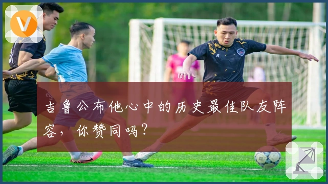 吉鲁公布他心中的历史最佳队友阵容，你赞同吗？